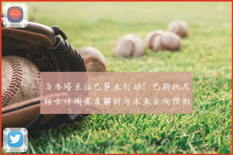 马洛塔亲证巴萨未行动！巴斯托尼转会传闻深度解析与未来去向预测