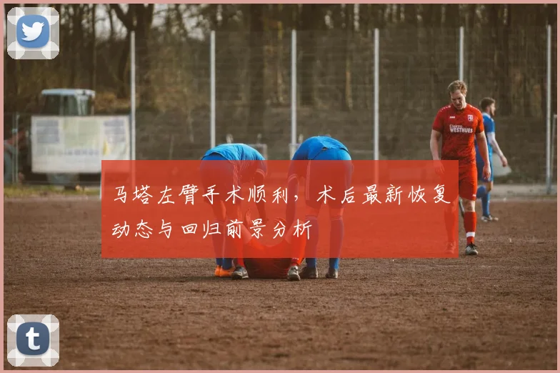 马塔左臂手术顺利，术后最新恢复动态与回归前景分析