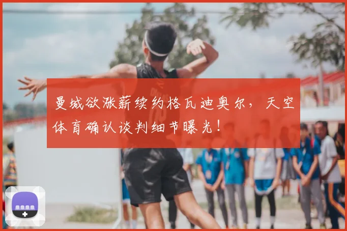 曼城欲涨薪续约格瓦迪奥尔，天空体育确认谈判细节曝光！