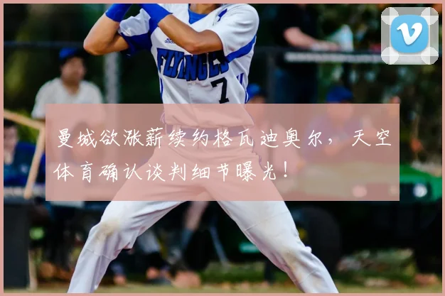 曼城欲涨薪续约格瓦迪奥尔,天空体育确认谈判细节曝光!