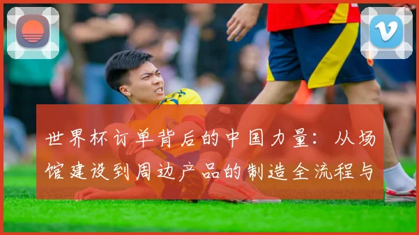 世界杯订单背后的中国力量：从场馆建设到周边产品的制造全流程与供应商揭秘