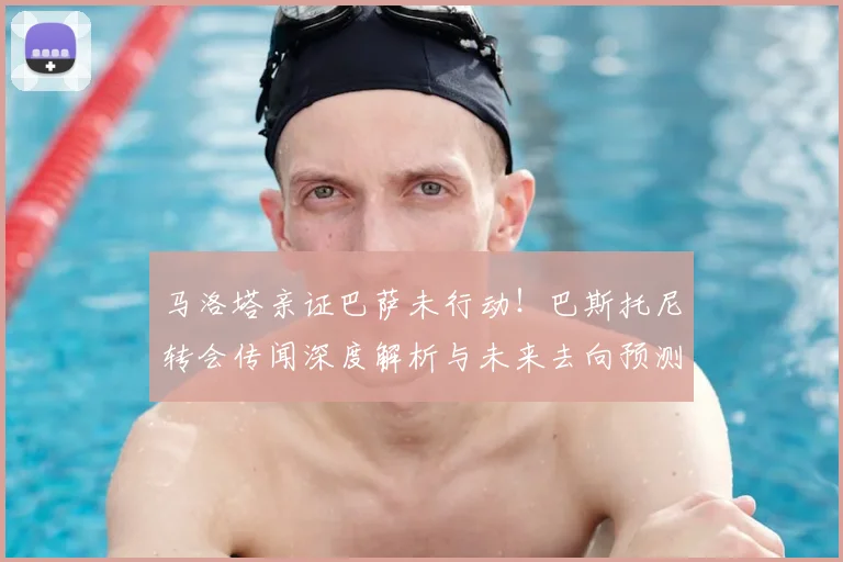 马洛塔亲证巴萨未行动！巴斯托尼转会传闻深度解析与未来去向预测