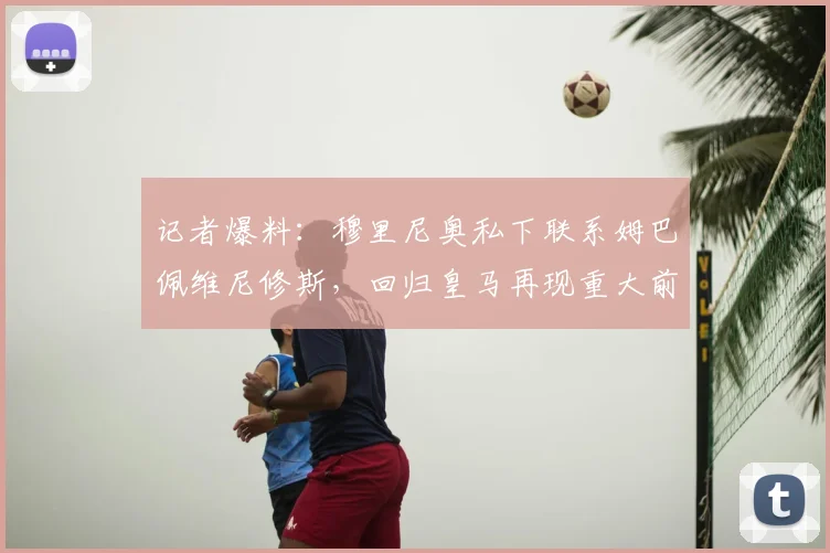 记者爆料：穆里尼奥私下联系姆巴佩维尼修斯，回归皇马再现重大前兆？深度解析传闻与球队动态