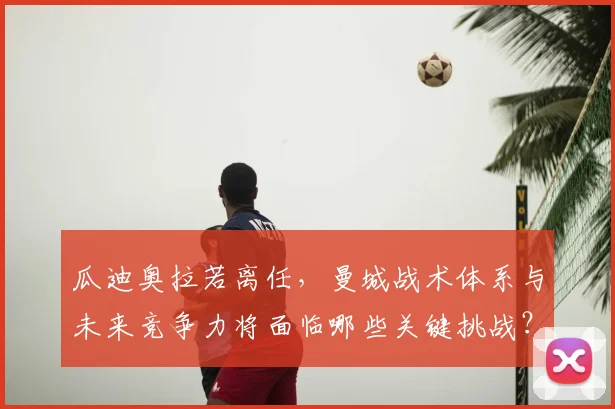 瓜迪奥拉若离任,曼城战术体系与未来竞争力将面临哪些关键挑战?